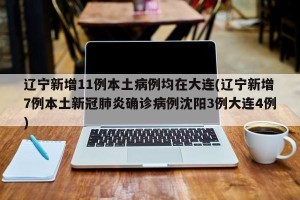 辽宁新增11例本土病例均在大连(辽宁新增7例本土新冠肺炎确诊病例沈阳3例大连4例)