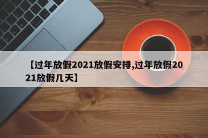 【过年放假2021放假安排,过年放假2021放假几天】