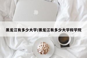 黑龙江有多少大学/黑龙江有多少大学和学院