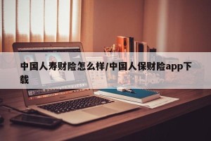 中国人寿财险怎么样/中国人保财险app下载
