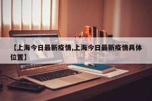 【上海今日最新疫情,上海今日最新疫情具体位置】