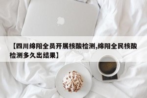 【四川绵阳全员开展核酸检测,绵阳全民核酸检测多久出结果】