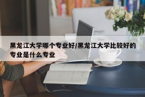 黑龙江大学哪个专业好/黑龙江大学比较好的专业是什么专业