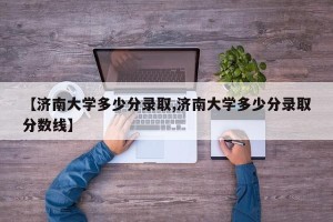 【济南大学多少分录取,济南大学多少分录取分数线】