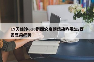 19天确诊810例西安疫情感染咋发生/西安感染病例