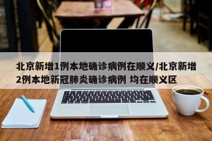 北京新增1例本地确诊病例在顺义/北京新增2例本地新冠肺炎确诊病例 均在顺义区