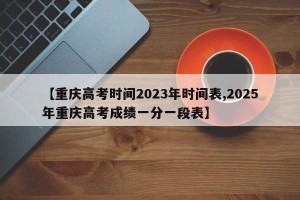 【重庆高考时间2023年时间表,2025年重庆高考成绩一分一段表】