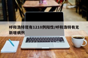 呼和浩特现有1218例阳性/呼和浩特有无新增病例