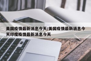 美国疫情最新消息今天/美国疫情最新消息今天印度疫情最新消息今天