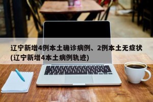 辽宁新增4例本土确诊病例、2例本土无症状(辽宁新增4本土病例轨迹)