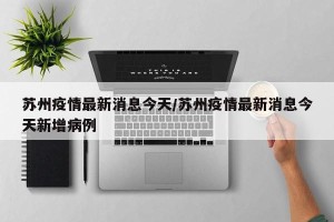 苏州疫情最新消息今天/苏州疫情最新消息今天新增病例