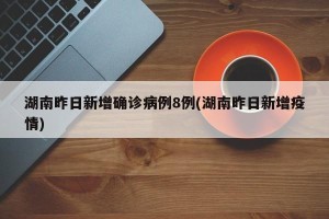 湖南昨日新增确诊病例8例(湖南昨日新增疫情)