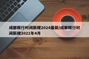 成都限行时间新规2024最新/成都限行时间新规2021年4月