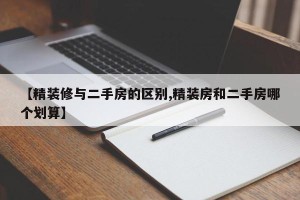 【精装修与二手房的区别,精装房和二手房哪个划算】