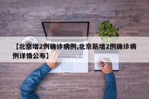 【北京增2例确诊病例,北京新增2例确诊病例详情公布】