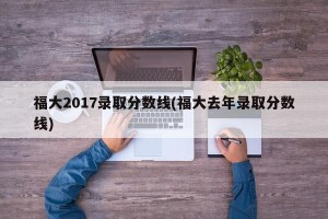 福大2017录取分数线(福大去年录取分数线)