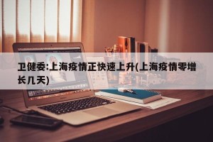 卫健委:上海疫情正快速上升(上海疫情零增长几天)