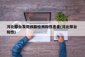 河北邢台发现核酸检测阳性患者(河北邢台 阳性)