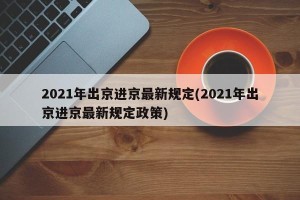 2021年出京进京最新规定(2021年出京进京最新规定政策)