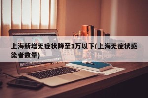上海新增无症状降至1万以下(上海无症状感染者数量)
