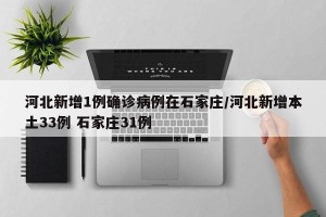 河北新增1例确诊病例在石家庄/河北新增本土33例 石家庄31例