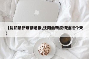 【沈阳最新疫情通报,沈阳最新疫情通报今天】