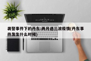 袭警事件下的丹东:两月遇三波疫情(丹东事件发生什么时候)