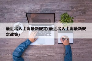 最近出入上海最新规定(最近出入上海最新规定政策)
