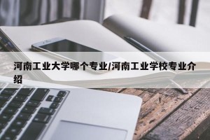 河南工业大学哪个专业/河南工业学校专业介绍
