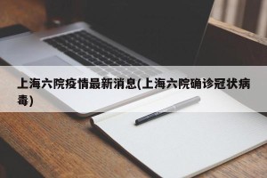 上海六院疫情最新消息(上海六院确诊冠状病毒)