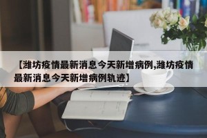 【潍坊疫情最新消息今天新增病例,潍坊疫情最新消息今天新增病例轨迹】