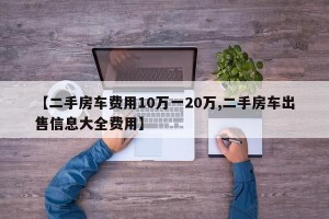 【二手房车费用10万一20万,二手房车出售信息大全费用】