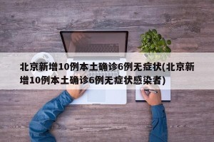 北京新增10例本土确诊6例无症状(北京新增10例本土确诊6例无症状感染者)