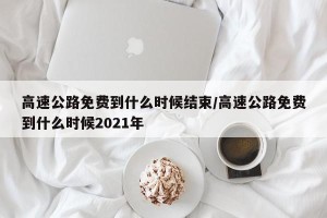 高速公路免费到什么时候结束/高速公路免费到什么时候2021年