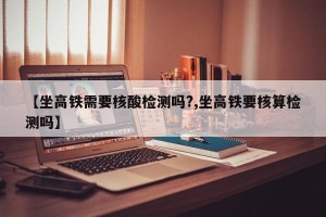 【坐高铁需要核酸检测吗?,坐高铁要核算检测吗】