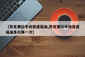 【昂克赛拉手动变速箱油,昂克赛拉手动变速箱油多久换一次】