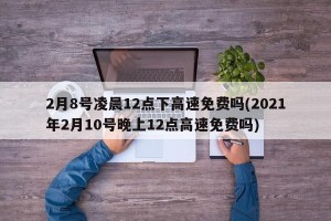 2月8号凌晨12点下高速免费吗(2021年2月10号晚上12点高速免费吗)