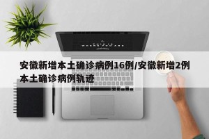 安徽新增本土确诊病例16例/安徽新增2例本土确诊病例轨迹