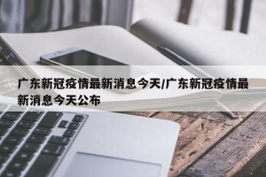 广东新冠疫情最新消息今天/广东新冠疫情最新消息今天公布
