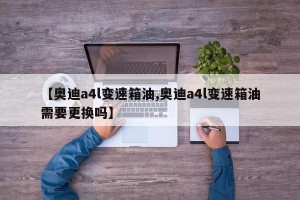 【奥迪a4l变速箱油,奥迪a4l变速箱油需要更换吗】
