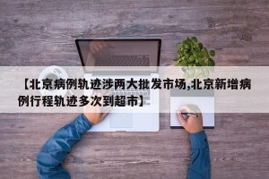 【北京病例轨迹涉两大批发市场,北京新增病例行程轨迹多次到超市】