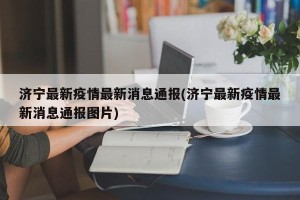 济宁最新疫情最新消息通报(济宁最新疫情最新消息通报图片)