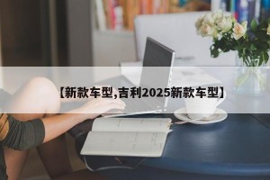 【新款车型,吉利2025新款车型】