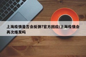 上海疫情是否会反弹?官方回应/上海疫情会再次爆发吗