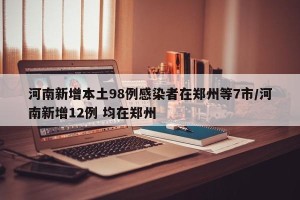 河南新增本土98例感染者在郑州等7市/河南新增12例 均在郑州