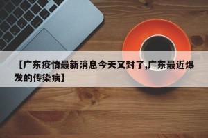 【广东疫情最新消息今天又封了,广东最近爆发的传染病】