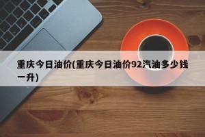重庆今日油价(重庆今日油价92汽油多少钱一升)