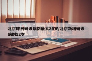 北京昨日确诊病例最大86岁/北京新增确诊病例52岁