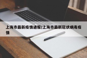 上海市最新疫情通报/上海市最新冠状病毒疫情