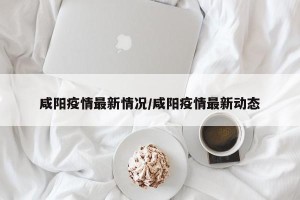 咸阳疫情最新情况/咸阳疫情最新动态